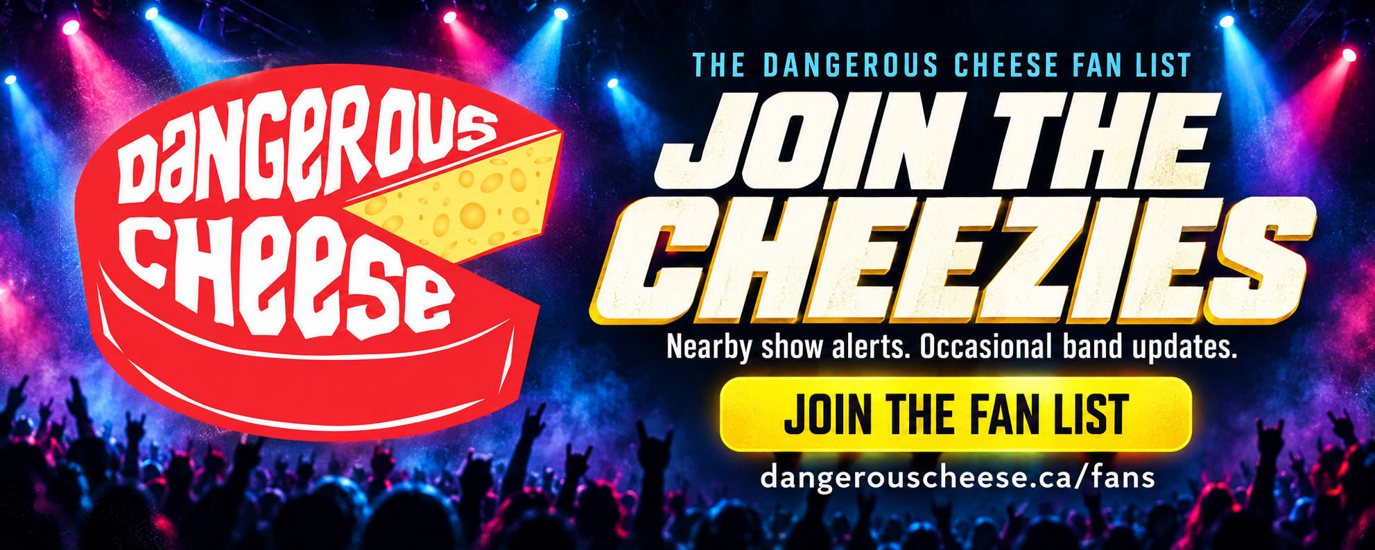 The Dangerous Cheese fan list: Join the Cheezies. Nearby show alerts. Occasional band updates. Join the fan list at dangerouscheese.ca/fans.
